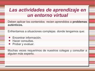 Las actividades de aprendizaje en 
un entorno virtual 
Deben aplicar los contenidos recien aprendidos a problemas 
auténticos. 
Enfrentarnos a situaciones complejas donde tengamos que: 
 Encontrar información. 
 Hacer consultas. 
 Probar y evaluar. 
Muchas veces requerimos de nuestros colegas y consultar a 
alguien más experto. 
 