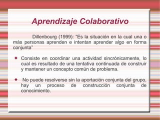 Aprendizaje Colaborativo 
Dillenbourg (1999): “Es la situación en la cual una o 
más personas aprenden e intentan aprender algo en forma 
conjunta” 
 Consiste en coordinar una actividad sincrónicamente, lo 
cual es resultado de una tentativa continuada de construir 
y mantener un concepto común de problema. 
 No puede resolverse sin la aportación conjunta del grupo, 
hay un proceso de construcción conjunta de 
conocimiento. 
 