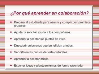 ¿Por qué aprender en colaboración? 
 Prepara al estudiante para asumir y cumplir compromisos 
grupales. 
 Ayudar y solicitar ayuda a los compañeros. 
 Aprender a aceptar los puntos de vista. 
 Descubrir soluciones que beneficien a todos. 
 Ver diferentes puntos de vista culturales. 
 Aprender a aceptar crítica. 
 Exponer ideas y planteamientos de forma razonada. 
 