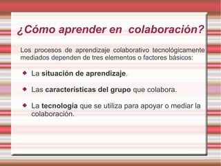¿Cómo aprender en colaboración? 
Los procesos de aprendizaje colaborativo tecnológicamente 
mediados dependen de tres elementos o factores básicos: 
 La situación de aprendizaje. 
 Las características del grupo que colabora. 
 La tecnología que se utiliza para apoyar o mediar la 
colaboración. 
 