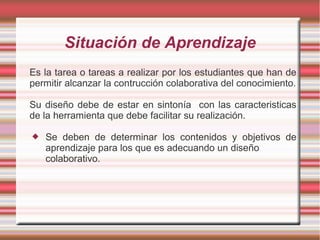 Situación de Aprendizaje 
Es la tarea o tareas a realizar por los estudiantes que han de 
permitir alcanzar la contrucción colaborativa del conocimiento. 
Su diseño debe de estar en sintonía con las caracteristicas 
de la herramienta que debe facilitar su realización. 
 Se deben de determinar los contenidos y objetivos de 
aprendizaje para los que es adecuando un diseño 
colaborativo. 
 