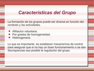 Características del Grupo 
La formación de los grupos puede ser diversa en función del 
contexto y las actividades. 
 Afiliacion voluntaria. 
 Por grados de homogeneidad. 
 Heterogeneos. 
Lo que es importante es establecer mecanismos de control 
para asegurar que si no hay un buen funcionamiento o se dan 
discrepancias sea posible la regulación del grupo. 
 