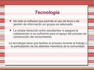 Tecnología 
 No todo el software que permite el uso de foros o de 
gestión de información en grupos es adecuado. 
 La simple iteracción entre estudiantes ni asegura la 
colaboración ni es suficiente para el apoyo del proceso de 
construcción del conocimiento. 
La tecnología tiene que facilitar el proceso durante el trabajo y 
la participación de los distintos miembros de la comunidad. 
