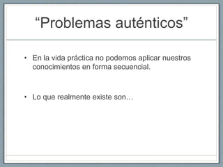 “Problemas auténticos” 
• En la vida práctica no podemos aplicar nuestros 
conocimientos en forma secuencial. 
• Lo que realmente existe son… 
 
