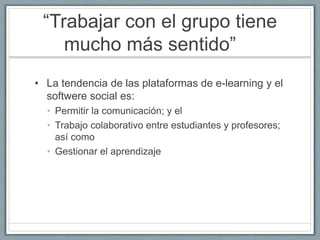 “Trabajar con el grupo tiene 
mucho más sentido” 
• La tendencia de las plataformas de e-learning y el 
softwere social es: 
• Permitir la comunicación; y el 
• Trabajo colaborativo entre estudiantes y profesores; 
así como 
• Gestionar el aprendizaje 
 