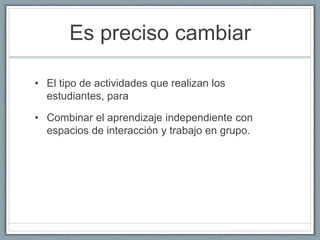 Es preciso cambiar 
• El tipo de actividades que realizan los 
estudiantes, para 
• Combinar el aprendizaje independiente con 
espacios de interacción y trabajo en grupo. 
 