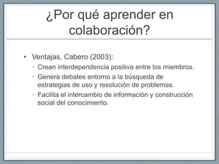 ¿Por qué aprender en 
colaboración? 
• Ventajas, Cabero (2003): 
• Crean interdependencia positiva entre los miembros. 
• Genera debates entorno a la búsqueda de 
estrategias de uso y resolución de problemas. 
• Facilita el intercambio de información y construcción 
social del conocimiento. 
 