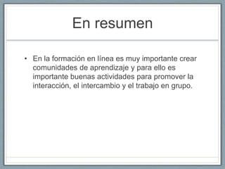 En resumen 
• En la formación en línea es muy importante crear 
comunidades de aprendizaje y para ello es 
importante buenas actividades para promover la 
interacción, el intercambio y el trabajo en grupo. 
