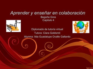 Aprender y enseñar en colaboración
Begoña Gros
Capitulo 4
Diplomado de tutoría virtual
Tutora: Clara Goldsmit
Alumna: Ilda Guadalupe Ovalle Gallardo
 