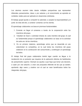 Los alumnos asumen roles desde múltiples perspectivas que representan
diferentes pensamientos, ideas o pre saberes y el conocimiento se aprende en
contextos reales para ser aplicado en situaciones cotidianas.
El trabajo grupal apunta a compartir la autoridad, a aceptar la responsabilidad y el
punto de vista del otro, a construir consenso con los demás.
El aprendizaje colaborativo se basa en premisas fundamentales:
1. Consiste en llegar al consenso a través de la cooperación entre los
miembros del grupo.
2. Voluntad de hacer o actividad directa de cada miembro del grupo, lo cual
es fundamental porque el aprendizaje colaborativo se basa en la actividad
de cada uno de los miembros.
3. Es en primera instancia, aprendizaje activo que se desarrolla en una
colectividad no competitiva, en la cual todos los miembros del grupo
colaboran en la construcción del conocimiento y contribuyen al aprendizaje
de todos.
El trabajo final del grupo colaborativo tendrá lugar cuando se llegue a la
recolección de un producto que requiera de la aplicación efectiva de habilidades
de pensamiento superior. Siempre se apunta a que haya que tomar una decisión,
a optar por una solución, a crear una propuesta diferente de las que ya existen,
aportando algo nuevo y creativo con el cual se vean beneficiados todos los
integrantes del grupo.
 