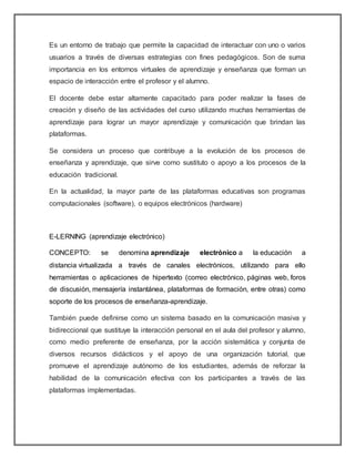 Es un entorno de trabajo que permite la capacidad de interactuar con uno o varios
usuarios a través de diversas estrategias con fines pedagógicos. Son de suma
importancia en los entornos virtuales de aprendizaje y enseñanza que forman un
espacio de interacción entre el profesor y el alumno.
El docente debe estar altamente capacitado para poder realizar la fases de
creación y diseño de las actividades del curso utilizando muchas herramientas de
aprendizaje para lograr un mayor aprendizaje y comunicación que brindan las
plataformas.
Se considera un proceso que contribuye a la evolución de los procesos de
enseñanza y aprendizaje, que sirve como sustituto o apoyo a los procesos de la
educación tradicional.
En la actualidad, la mayor parte de las plataformas educativas son programas
computacionales (software), o equipos electrónicos (hardware)
E-LERNING (aprendizaje electrónico)
CONCEPTO: se denomina aprendizaje electrónico a la educación a
distancia virtualizada a través de canales electrónicos, utilizando para ello
herramientas o aplicaciones de hipertexto (correo electrónico, páginas web, foros
de discusión, mensajería instantánea, plataformas de formación, entre otras) como
soporte de los procesos de enseñanza-aprendizaje.
También puede definirse como un sistema basado en la comunicación masiva y
bidireccional que sustituye la interacción personal en el aula del profesor y alumno,
como medio preferente de enseñanza, por la acción sistemática y conjunta de
diversos recursos didácticos y el apoyo de una organización tutorial, que
promueve el aprendizaje autónomo de los estudiantes, además de reforzar la
habilidad de la comunicación efectiva con los participantes a través de las
plataformas implementadas.
 