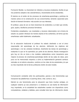 Formación flexible. La diversidad de métodos y recursos empleados, facilita el que
nos podamos adaptar a las características y necesidades de los estudiantes.
El alumno es el centro de los procesos de enseñanza-aprendizaje y participa de
manera activa en la construcción de sus conocimientos, teniendo capacidad para
decidir el itinerario formativo más acorde con sus intereses.
El profesor, pasa de ser un mero transmisor de contenidos a un tutor que orienta,
guía, ayuda y facilita los procesos formativos.
Contenidos actualizados. Las novedades y recursos relacionados con el tema de
estudio se pueden introducir de manera rápida en los contenidos, de forma que las
enseñanzas estén totalmente actualizadas.
En la educación tradicional el profesor ha estado destinado a ser el único
responsable del aprendizaje de los alumnos, definiendo los objetivos del
aprendizaje o de las unidades temáticas, diseñando las tareas de aprendizaje y
evaluando lo que se ha aprendido por parte de los alumnos. Mucha investigación
gira hoy en día en torno a los modelos colaborativos como mecanismo para
mejorar el proceso de enseñanza-aprendizaje dentro de las salas de clase, pero
poco se ha mencionado respecto a cómo su implementación generará cambios
radicales en el entorno educativo, cambios en los roles de los estudiantes y lo que
es más importante del rol de los profesores dentro de este modelo.
Comunicación constante entre los participantes, gracias a las herramientas que
incorporan las plataformas e-Learning (foros, chat, correo-e, etc.).
Internet es una herramienta para la educación que tiene muchas ventajas, en
cualquier sistema ya sea presencial o a distancia es una fuente de información
muy importante, en la actualidad los estudiantes cuentan con dispositivos como
computadoras, celulares y tabletas, para consultar todo tipo de información, desde
 