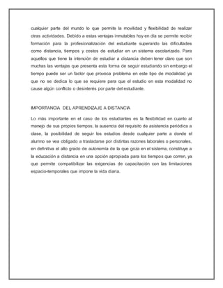 cualquier parte del mundo lo que permite la movilidad y flexibilidad de realizar
otras actividades. Debido a estas ventajas inmutables hoy en día se permite recibir
formación para la profesionalización del estudiante superando las dificultades
como distancia, tiempos y costos de estudiar en un sistema escolarizado. Para
aquellos que tiene la intención de estudiar a distancia deben tener claro que son
muchas las ventajas que presenta esta forma de seguir estudiando sin embargo el
tiempo puede ser un factor que provoca problema en este tipo de modalidad ya
que no se dedica lo que se requiere para que el estudio en esta modalidad no
cause algún conflicto o desinterés por parte del estudiante.
IMPORTANCIA DEL APRENDIZAJE A DISTANCIA
Lo más importante en el caso de los estudiantes es la flexibilidad en cuanto al
manejo de sus propios tiempos, la ausencia del requisito de asistencia periódica a
clase, la posibilidad de seguir los estudios desde cualquier parte a donde el
alumno se vea obligado a trasladarse por distintas razones laborales o personales,
en definitiva el alto grado de autonomía de la que goza en el sistema, constituye a
la educación a distancia en una opción apropiada para los tiempos que corren, ya
que permite compatibilizar las exigencias de capacitación con las limitaciones
espacio-temporales que impone la vida diaria.
 