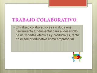 TRABAJO COLABORATIVO
 El trabajo colaborativo es sin duda una
herramienta fundamental para el desarrollo
de actividades efectivas y productivas, tanto
en el sector educativo como empresarial.
 