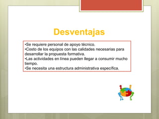 Desventajas
•Se requiere personal de apoyo técnico.
•Costo de los equipos con las calidades necesarias para
desarrollar la propuesta formativa.
•Las actividades en línea pueden llegar a consumir mucho
tiempo.
•Se necesita una estructura administrativa específica.
 