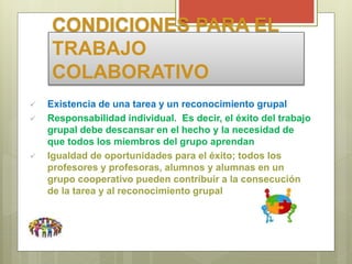 CONDICIONES PARA EL
TRABAJO
COLABORATIVO
 Existencia de una tarea y un reconocimiento grupal
 Responsabilidad individual. Es decir, el éxito del trabajo
grupal debe descansar en el hecho y la necesidad de
que todos los miembros del grupo aprendan
 Igualdad de oportunidades para el éxito; todos los
profesores y profesoras, alumnos y alumnas en un
grupo cooperativo pueden contribuir a la consecución
de la tarea y al reconocimiento grupal
 