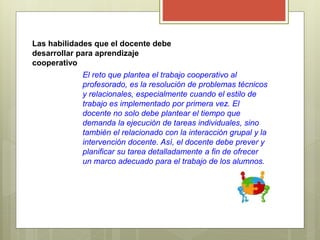 Las habilidades que el docente debe
desarrollar para aprendizaje
cooperativo
El reto que plantea el trabajo cooperativo al
profesorado, es la resolución de problemas técnicos
y relacionales, especialmente cuando el estilo de
trabajo es implementado por primera vez. El
docente no solo debe plantear el tiempo que
demanda la ejecución de tareas individuales, sino
también el relacionado con la interacción grupal y la
intervención docente. Así, el docente debe prever y
planificar su tarea detalladamente a fin de ofrecer
un marco adecuado para el trabajo de los alumnos.
 