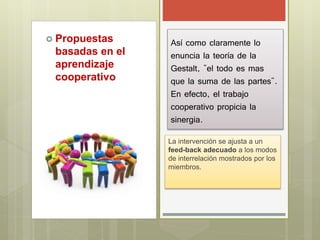  Propuestas
basadas en el
aprendizaje
cooperativo
Así como claramente lo
enuncia la teoría de la
Gestalt, "el todo es mas
que la suma de las partes".
En efecto, el trabajo
cooperativo propicia la
sinergia.
La intervención se ajusta a un
feed-back adecuado a los modos
de interrelación mostrados por los
miembros.
 
