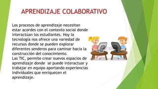 APRENDIZAJE COLABORATIVO
Los procesos de aprendizaje necesitan
estar acordes con el contexto social donde
interactúan los estudiantes. Hoy la
tecnología nos ofrece una variedad de
recursos donde se pueden explorar
diferentes senderos para caminar hacia la
construcción del conocimiento.
Las TIC, permite crear nuevos espacios de
aprendizaje donde se puede interactuar y
trabajar en equipo aportando experiencias
individuales que enriquecen el
aprendizaje.
 