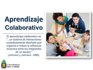 Aprendizaje
Colaborativo
El aprendizaje colaborativo es
"...un sistema de interacciones
cuidadosamente diseñado que
organiza e induce la influencia
recíproca entre los integrantes
de un equipo."
(Johnson y Johnson, 1998).
 