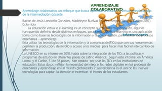 Aprendizaje colaborativo, un enfoque que busca optimizar la educación virtual, prescindiendo
de la intermediación docente
Bairon de Jesús Londoño Gonzales, Madeleyne Buelvas Pallares, Sergio Obredor Castro.(2017).
Colombia
La educación virtual o e-learning es un concepto que ha sido muy discutido, algunos
han querido definirlo desde distintos enfoques, para Baelo (2009), e-learning es una aplicación
toma como base las tecnologías de la información y la comunicación, para facilitar los procesos
enseñanza – aprendizaje.
Esta utiliza las tecnologías de la información y la comunicación(TICs) que con sus herramientas
permiten la producción, desarrollo y acceso a los medios para hacer más fácil el intercambio de
información.
La UNESCO en su informe en 2010, habla sobre la integración de las TICs a las políticas y
programas de estudio en diferentes países de Latino América. Según este informe en América
Latina y el Caribe, 31 de 38 países, han optado por usar las TICs en las instituciones de
educación. Estos datos reflejan la necesidad de integrar las redes digitales en los procesos de
enseñanza y aprendizaje en un mundo globalizado, cuya tendencia es el uso de las nuevas
tecnologías para captar la atención e incentivar el interés de los estudiantes.
 