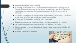  Aspectos importantes sobre e-learning
 E-learning, es un método en el cual se implementan herramientas tecnológicas que
permiten la enseñanza a través de internet, sus tendencias actuales se concentran en
métodos de aprendizaje y en las grandes posibilidades de difusión y conexión de
contenidos.
 Los entornos de aprendizaje virtual o plataformas e-learning tienen la oportunidad de
proporcionar beneficios que facilitan una experiencia educativa.
 El estudiante es centro de la formación activa e incluyente.
 Desaparecen las barreras espacio-temporal y se reducen los costos de inversión
 Los contenidos se actualizan constantemente, son durables y reusables.
 Rapidez, agilidad e interoperabilidad en la plataforma y el registro de la actividad del
estudiante.
 Amigable con el medio ambiente
 