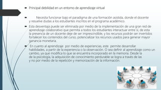  Principal debilidad en un entorno de aprendizaje virtual
 Necesita funcionar bajo el paradigma de una formación asistida, donde el docente
y resuelve dudas a los estudiantes inscritos en el programa académico.
 Esta desventaja puede ser eliminada por medio de la implementación de una gran red de
aprendizaje colaborativo que permita a todos los estudiantes interactuar entre sí, de esta
la presencia de un docente deje de ser imprescindible, y los recursos podrán ser invertidos
fortalecer los contenidos del curso, potencializar los recursos usados para generar mayor
ganancia monetaria.
 En cuanto al aprendizaje por medio de experiencias, este permite desarrollar
habilidades, a partir de la experiencia o la observación. O sea definir al aprendizaje como un
cambio, ya que modifica lo que se encuentra incorporado en la memoria. Desde la
de la psicología, la adquisición de conocimiento perdurable se logra a través de las
y no por medio de la repetición y memorización de la información.
 
