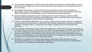  Es importante establecer los métodos de mayor eficacia en el acto de enseñar, debido a que se
propone lanzar al aprendiz a vivir su propio proceso de aprendizaje sin la constante presencia
de un maestro.
 Aprendizaje colaborativo, una herramienta para potencializar el proceso de enseñanza –
aprendizaje, cuyo principal objetivo es reemplazar la presencia de un intermediario (docente),
entre los estudiantes y los diferentes recursos académicos que estos disponen.
 Esta herramienta pretende convertir al estudiante en el centro del proceso (García, 2008;
Onrubia, 2007). Esta técnica necesita una planificación previa, se plantea hacer uso de algunos
postulados pedagógicos constructivista y conductista.
 Utilizar el aprendizaje colaborativo en un entorno virtual, para la construcción de un ambiente
social que permita incrementar el disfrute del aprendizaje y habilidades cognitivas, además de
estimular actitudes, críticas, compromiso de trabajo y ayuda mutua en la resolución de
problemas.
 El aprendizaje colaborativo exitoso resulta del enfoque de contenidos del programa académico,
con metas claras y específicas. Debe tener un entorno de aprendizaje con diseño interactivo que
fomente creatividad y comprensión del participante, además de la estructura cognitiva en el
proceso de asimilación de contenidos. Es primordial que el entorno de aprendizaje virtual este
basado en el aprendizaje por descubrimiento, propiciar la investigación y los procesos mentales
que permiten razonar, solucionar y tomar decisiones.
 EDUTIN es una plataforma virtual de aprendizaje colaborativo online, de libre uso para
instituciones educativas y por medio de incentivos se encarga de motivar a sus estudiantes a
ser parte de su comunidad de aprendizaje colaborativo.
 