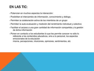 En las tic:- Potencian en muchos aspectos la interacción:- Posibilitan el intercambio de información, conocimiento y diálogo.- Permiten la colaboración activa de los miembros de un grupo- Permiten la auto-evaluación y medición del rendimiento individual y colectivo- Facilitan el acceso a una gran cantidad de información compartida y la gestión de dicha información- Ponen en contacto a los estudiantes lo que les permite conocer no sólo lo referente a los contenidos educativos, sino a lo personal, los aspectos emocionales de la educación misma, percepciones, intuiciones, opiniones, sentimientos, etc