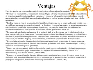 Ventajas
Entre las ventajas que presenta el aprendizaje colaborativo cabe mencionar las siguientes:
Promueve la construcción de conocimiento porque obliga a activar el pensamiento individual, a buscar formas
de investigar sea en forma independiente o en grupo, y promueve valores en forma semiconsciente como la
cooperación, la responsabilidad, la comunicación, el trabajo en equipo, la autoevaluación individual y de los
compañeros
Desde el punto de vista de la comunicación, la colaboración propicia que se genere un lenguaje común, pues
se establecen normas de funcionamiento grupal y se disminuye el temor a la crítica y a la retroalimentación, con
esto disminuyen también los sentimientos de aislamiento y gracias a ello puede darse una mejora de las
relaciones interpersonales entre personas de diferentes culturas, profesiones, etnias, etc
En cuanto a la satisfacción y el aumento de la productividad, se ha demostrado que el trabajo colaborativo
tiene ventajas en la ejecución de tareas. Esto se debe a que mediante la colaboración aumenta la motivación por
el trabajo al propiciarse una mayor cercanía y apertura entre los miembros del grupo. Además se incrementa la
satisfacción por el trabajo propio, y consecuentemente, se favorecen los sentimientos de autoeficiencia.
Por otro lado, se impulsa el desarrollo de habilidades sociales al exigir la aceptación de otra persona como
cooperante en la labor común de construir conocimientos, y al valorar a los demás como fuente para evaluar y
desarrollar nuevas estrategias de aprendizaje
Genera una interdependencia positiva, abarcando las condiciones organizacionales y de funcionamiento que
deben darse al interior del grupo. Los miembros del equipo se necesitan unos a otros y confían en el
entendimiento y éxito de cada persona (Johnson,1993)
Promueve la interacción de las formas y del intercambio verbal entre las personas del grupo, lo que afecta
finalmente a los resultados del aprendizaje. En la medida en que se posean diferentes medios de interacción, el
grupo podrá enriquecerse, aumentar sus refuerzos y retroalimentarse (Johnson,1993)
 