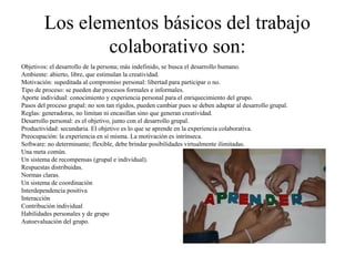 Los elementos básicos del trabajo
colaborativo son:
Objetivos: el desarrollo de la persona; más indefinido, se busca el desarrollo humano.
Ambiente: abierto, libre, que estimulan la creatividad.
Motivación: supeditada al compromiso personal: libertad para participar o no.
Tipo de proceso: se pueden dar procesos formales e informales.
Aporte individual: conocimiento y experiencia personal para el enriquecimiento del grupo.
Pasos del proceso grupal: no son tan rígidos, pueden cambiar pues se deben adaptar al desarrollo grupal.
Reglas: generadoras, no limitan ni encasillan sino que generan creatividad.
Desarrollo personal: es el objetivo, junto con el desarrollo grupal.
Productividad: secundaria. El objetivo es lo que se aprende en la experiencia colaborativa.
Preocupación: la experiencia en sí misma. La motivación es intrínseca.
Software: no determinante; flexible, debe brindar posibilidades virtualmente ilimitadas.
Una meta común.
Un sistema de recompensas (grupal e individual).
Respuestas distribuidas.
Normas claras.
Un sistema de coordinación
Interdependencia positiva
Interacción
Contribución individual
Habilidades personales y de grupo
Autoevaluación del grupo.
 