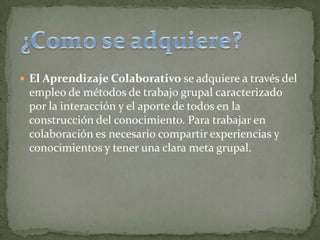  El Aprendizaje Colaborativo se adquiere a través del
empleo de métodos de trabajo grupal caracterizado
por la interacción y el aporte de todos en la
construcción del conocimiento. Para trabajar en
colaboración es necesario compartir experiencias y
conocimientos y tener una clara meta grupal.