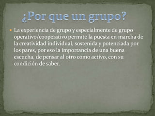  La experiencia de grupo y especialmente de grupo
operativo/cooperativo permite la puesta en marcha de
la creatividad individual, sostenida y potenciada por
los pares, por eso la importancia de una buena
escucha, de pensar al otro como activo, con su
condición de saber.