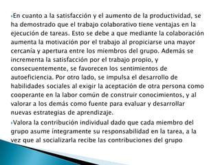 Desde el punto de vista de la comunicación, la colaboración propicia que se genere un lenguaje común, pues se establecen normas de funcionamiento grupal y se disminuye el temor a la crítica y a la retroalimentación, con esto disminuyen también los sentimientos de aislamiento y gracias a ello puede darse una mejora de las relaciones interpersonales entre personas de diferentes culturas, profesiones, etnias, etc.Ventajas