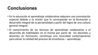 Conclusiones
• En la educación el aprendizaje colaborativo adquiere una connotación
especial debido a la misión que le corresponde en la formación y
desarrollo integral de la personalidad a partir del logro de una cultura
general integral.
• El conocimiento de las técnicas de aprendizaje colaborativo y el
desarrollo de habilidades en el mismo por parte de los docentes y
docentes en formación, constituye una necesidad contemporánea
para elevar la calidad del proceso de enseñanza – aprendizaje.

 
