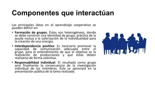 Componentes que interactúan
Las principales ideas en el aprendizaje cooperativo se
pueden definir en:
• Formación de grupos: Éstos son heterogéneos, donde
se debe construir una identidad de grupo, práctica de la
ayuda mutua y la valorización de la individualidad para
la creación de una sinergia.
• Interdependencia positiva: Es necesario promover la
capacidad de comunicación adecuada entre el
grupo, para el entendimiento de que el objetivo es la
realización de producciones y que éstas deben
realizarse de forma colectiva.
• Responsabilidad individual: El resultado como grupo
será finalmente la consecuencia de la investigación
individual de los miembros. Ésta se apreciará en la
presentación pública de la tarea realizada.

 