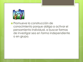  Promueve  la construcción de
 conocimiento porque obliga a activar el
 pensamiento individual, a buscar formas
 de investigar sea en forma independiente
 o en grupo.
 