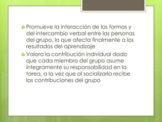  Promueve    la interacción de las formas y
  del intercambio verbal entre las personas
  del grupo, lo que afecta finalmente a los
  resultados del aprendizaje
 Valora la contribución individual dado
  que cada miembro del grupo asume
  íntegramente su responsabilidad en la
  tarea, a la vez que al socializarla recibe
  las contribuciones del grupo
 