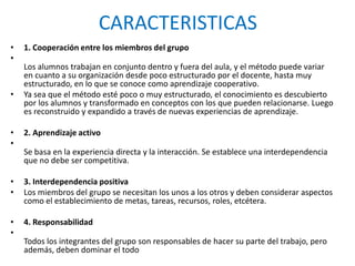 CARACTERISTICAS
• 1. Cooperación entre los miembros del grupo
•
Los alumnos trabajan en conjunto dentro y fuera del aula, y el método puede variar
en cuanto a su organización desde poco estructurado por el docente, hasta muy
estructurado, en lo que se conoce como aprendizaje cooperativo.
• Ya sea que el método esté poco o muy estructurado, el conocimiento es descubierto
por los alumnos y transformado en conceptos con los que pueden relacionarse. Luego
es reconstruido y expandido a través de nuevas experiencias de aprendizaje.
• 2. Aprendizaje activo
•
Se basa en la experiencia directa y la interacción. Se establece una interdependencia
que no debe ser competitiva.
• 3. Interdependencia positiva
• Los miembros del grupo se necesitan los unos a los otros y deben considerar aspectos
como el establecimiento de metas, tareas, recursos, roles, etcétera.
• 4. Responsabilidad
•
Todos los integrantes del grupo son responsables de hacer su parte del trabajo, pero
además, deben dominar el todo
 