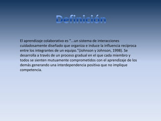 El aprendizaje colaborativo es "...un sistema de interacciones
cuidadosamente diseñado que organiza e induce la influencia recíproca
entre los integrantes de un equipo."(Johnson y Johnson, 1998). Se
desarrolla a través de un proceso gradual en el que cada miembro y
todos se sienten mutuamente comprometidos con el aprendizaje de los
demás generando una interdependencia positiva que no implique
competencia.
 