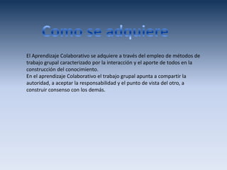 El Aprendizaje Colaborativo se adquiere a través del empleo de métodos de
trabajo grupal caracterizado por la interacción y el aporte de todos en la
construcción del conocimiento.
En el aprendizaje Colaborativo el trabajo grupal apunta a compartir la
autoridad, a aceptar la responsabilidad y el punto de vista del otro, a
construir consenso con los demás.
 