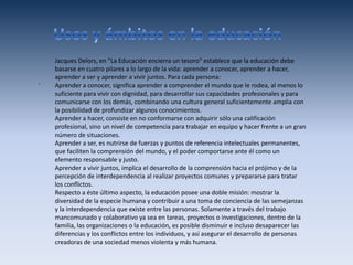 Jacques Delors, en "La Educación encierra un tesoro" establece que la educación debe
    basarse en cuatro pilares a lo largo de la vida: aprender a conocer, aprender a hacer,
    aprender a ser y aprender a vivir juntos. Para cada persona:
.   Aprender a conocer, significa aprender a comprender el mundo que le rodea, al menos lo
    suficiente para vivir con dignidad, para desarrollar sus capacidades profesionales y para
    comunicarse con los demás, combinando una cultura general suficientemente amplia con
    la posibilidad de profundizar algunos conocimientos.
    Aprender a hacer, consiste en no conformarse con adquirir sólo una calificación
    profesional, sino un nivel de competencia para trabajar en equipo y hacer frente a un gran
    número de situaciones.
    Aprender a ser, es nutrirse de fuerzas y puntos de referencia intelectuales permanentes,
    que faciliten la comprensión del mundo, y el poder comportarse ante él como un
    elemento responsable y justo.
    Aprender a vivir juntos, implica el desarrollo de la comprensión hacia el prójimo y de la
    percepción de interdependencia al realizar proyectos comunes y prepararse para tratar
    los conflictos.
    Respecto a éste último aspecto, la educación posee una doble misión: mostrar la
    diversidad de la especie humana y contribuir a una toma de conciencia de las semejanzas
    y la interdependencia que existe entre las personas. Solamente a través del trabajo
    mancomunado y colaborativo ya sea en tareas, proyectos o investigaciones, dentro de la
    familia, las organizaciones o la educación, es posible disminuir e incluso desaparecer las
    diferencias y los conflictos entre los individuos, y así asegurar el desarrollo de personas
    creadoras de una sociedad menos violenta y más humana.
 