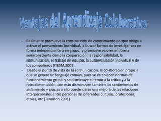 - Realmente promueve la construcción de conocimiento porque obliga a
  activar el pensamiento individual, a buscar formas de investigar sea en
  forma independiente o en grupo, y promueve valores en forma
  semiconsciente como la cooperación, la responsabilidad, la
  comunicación, el trabajo en equipo, la autoevaluación individual y de
  los compañeros (ITESM,2001).
- Desde el punto de vista de la comunicación, la colaboración propicia
  que se genere un lenguaje común, pues se establecen normas de
  funcionamiento grupal y se disminuye el temor a la crítica y a la
  retroalimentación, con esto disminuyen también los sentimientos de
  aislamiento y gracias a ello puede darse una mejora de las relaciones
  interpersonales entre personas de diferentes culturas, profesiones,
  etnias, etc (Tennison 2001)
 