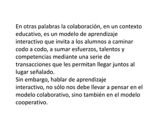En otras palabras la colaboración, en un contexto educativo, es un modelo de aprendizaje interactivo que invita a los alumnos a caminar codo a codo, a sumar esfuerzos, talentos y competencias mediante una serie de transacciones que les permitan llegar juntos al lugar señalado.Sin embargo, hablar de aprendizaje interactivo, no sólo nos debe llevar a pensar en el modelo colaborativo, sino también en el modelo cooperativo. 
