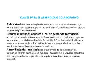 CLAVES PARA EL APRENDIZAJE COLABORATIVOAula virtual: las metodologías de enseñanza basadas en el aprendizaje formal van a ser sustituidas por un aprendizaje informal basado en el uso de las tecnologías colaborativas.Recursos Humanos ocupará el rol de gestor de formación: actualmente, los departamentos de Recursos Humanos realizan el papel de formadores, con el desarrollo de la formación 2.0 las áreas de RR.HH van a pasar a ser gestores de la formación. Se van a encargar de dinamizar los medios sociales y los entornos colaborativos.Aprendizaje deslocalizado: las plataformas de aprendizaje y de formación estarán disponibles a cualquier hora del día y se podrá acceder a ellas desde cualquier lugar, el único requisito será tener una conexión a internet.
