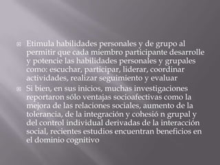    Etimula habilidades personales y de grupo al
    permitir que cada miembro participante desarrolle
    y potencie las habilidades personales y grupales
    como: escuchar, participar, liderar, coordinar
    actividades, realizar seguimiento y evaluar
   Si bien, en sus inicios, muchas investigaciones
    reportaron sólo ventajas socioafectivas como la
    mejora de las relaciones sociales, aumento de la
    tolerancia, de la integración y cohesió n grupal y
    del control individual derivadas de la interacción
    social, recientes estudios encuentran beneficios en
    el dominio cognitivo
 