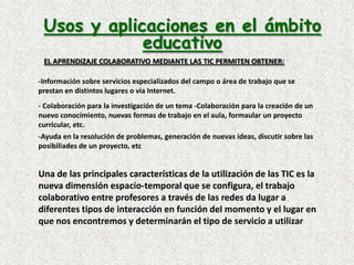 Es, en primera instancia, aprendizaje activo que se desarrolla en una colectividad no competitiva, en la cual todos los miembros del grupo colaboran en la construcción del conocimiento y contribuyen al aprendizaje de todos.Usos y aplicaciones en el ámbito educativoEL APRENDIZAJE COLABORATIVO MEDIANTE LAS TIC PERMITEN OBTENER:-Información sobre servicios especializados del campo o área de trabajo que se prestan en distintos lugares o vía Internet.- Colaboración para la investigación de un tema -Colaboración para la creación de un nuevo conocimiento, nuevas formas de trabajo en el aula, formaular un proyecto curricular, etc. -Ayuda en la resolución de problemas, generación de nuevas ideas, discutir sobre las posibiliades de un proyecto, etcUna de las principales características de la utilización de las TIC es la nueva dimensión espacio-temporal que se configura, el trabajo colaborativo entre profesores a través de las redes da lugar a diferentes tipos de interacción en función del momento y el lugar en que nos encontremos y determinarán el tipo de servicio a utilizar