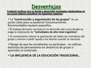 DesventajasCualquier profesor que se decida a desarrollar estrategias colaborativas en sus cursos debería considerar los siguientes aspectos:La “construcción y organización de los grupos” es un punto clave para su posterior funcionamiento. Recomendable equipos pequeños.