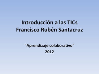 Introducción a las TICs
Francisco Rubén Santacruz

   "Aprendizaje colaborativo“
             2012
 