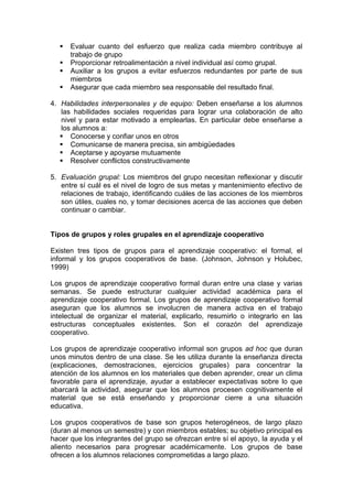    Evaluar cuanto del esfuerzo que realiza cada miembro contribuye al
      trabajo de grupo
     Proporcionar retroalimentación a nivel individual así como grupal.
     Auxiliar a los grupos a evitar esfuerzos redundantes por parte de sus
      miembros
     Asegurar que cada miembro sea responsable del resultado final.

4. Habilidades interpersonales y de equipo: Deben enseñarse a los alumnos
   las habilidades sociales requeridas para lograr una colaboración de alto
   nivel y para estar motivado a emplearlas. En particular debe enseñarse a
   los alumnos a:
    Conocerse y confiar unos en otros
    Comunicarse de manera precisa, sin ambigüedades
    Aceptarse y apoyarse mutuamente
    Resolver conflictos constructivamente

5. Evaluación grupal: Los miembros del grupo necesitan reflexionar y discutir
   entre sí cuál es el nivel de logro de sus metas y mantenimiento efectivo de
   relaciones de trabajo, identificando cuáles de las acciones de los miembros
   son útiles, cuales no, y tomar decisiones acerca de las acciones que deben
   continuar o cambiar.


Tipos de grupos y roles grupales en el aprendizaje cooperativo

Existen tres tipos de grupos para el aprendizaje cooperativo: el formal, el
informal y los grupos cooperativos de base. (Johnson, Johnson y Holubec,
1999)

Los grupos de aprendizaje cooperativo formal duran entre una clase y varias
semanas. Se puede estructurar cualquier actividad académica para el
aprendizaje cooperativo formal. Los grupos de aprendizaje cooperativo formal
aseguran que los alumnos se involucren de manera activa en el trabajo
intelectual de organizar el material, explicarlo, resumirlo o integrarlo en las
estructuras conceptuales existentes. Son el corazón del aprendizaje
cooperativo.

Los grupos de aprendizaje cooperativo informal son grupos ad hoc que duran
unos minutos dentro de una clase. Se les utiliza durante la enseñanza directa
(explicaciones, demostraciones, ejercicios grupales) para concentrar la
atención de los alumnos en los materiales que deben aprender, crear un clima
favorable para el aprendizaje, ayudar a establecer expectativas sobre lo que
abarcará la actividad, asegurar que los alumnos procesen cognitivamente el
material que se está enseñando y proporcionar cierre a una situación
educativa.

Los grupos cooperativos de base son grupos heterogéneos, de largo plazo
(duran al menos un semestre) y con miembros estables; su objetivo principal es
hacer que los integrantes del grupo se ofrezcan entre sí el apoyo, la ayuda y el
aliento necesarios para progresar académicamente. Los grupos de base
ofrecen a los alumnos relaciones comprometidas a largo plazo.
 